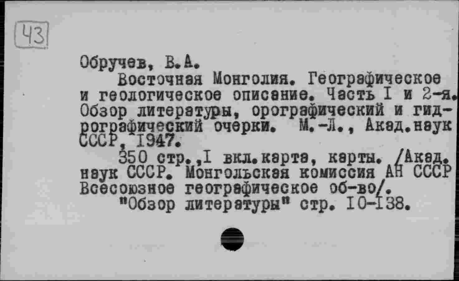 ﻿
Обручев, В. А.
Восточная Монголия. Географическое и геологическое описание. Часть I и 2-я Обзор литераторы, орографический и гидрографический очерки. М.-Л., Акад.наук
äso стр. ,1 вкл.карта, карты. /Акад, наук СССР. Монгольская комиссия АН СССР Всесоюзное географическое об-во/.
"Обзор литературы" стр. 10-138.